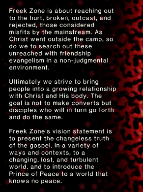 Freek Zone is about reaching out to the hurt, broken, outcast, and rejected, those considered misfits by the mainstream. As Christ went outside the camp, so do we to search out these unreached with friendship evangelism in a non-judgmental environment. Ultimately we strive to bring people into a growing relationship with Christ and His body. The goal is not to make converts but disciples who will in turn go forth and do the same. Freek Zone's vision statement is to present the changeless truth of the gospel, in a variety of ways and contexts, to a changing, lost, and turbulent world, and to introduce the Prince of Peace to a world that knows no peace.