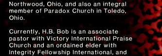 Northwood, Ohio, and also an integral member of Paradox Church in Toledo, Ohio. Currently, H.B. Bob is an associate pastor with Victory International Praise Church and an ordained elder with Integrity Fellowship International, and 