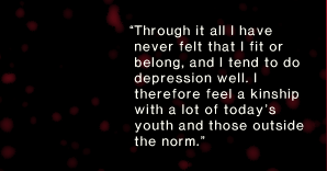 “Through it all I have never felt that I fit or belong, and I tend to do depression well. I therefore feel a kinship with a lot of today’s youth and those outside the norm.”