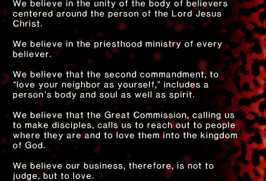 We believe in the unity of the body of believers centered around the person of the Lord Jesus Christ. We believe in the priesthood ministry of every believer. We believe that the second commandment, to “love your neighbor as yourself,” includes a person’s body and soul as well as spirit. We believe that the Great Commission, calling us to make disciples, calls us to reach out to people where they are and to love them into the kingdom of God. We believe our business, therefore, is not to judge, but to love.