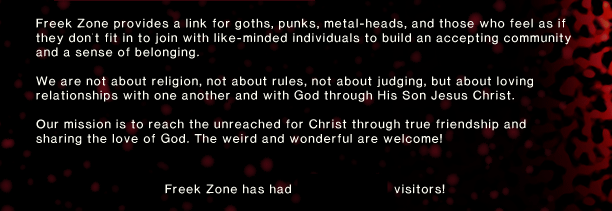 Freek Zone provides a link for goths, punks, metal-heads, and those who feel as if they don't fit in to join with like-minded individuals to build an accepting community and a sense of belonging. We are not about religion, not about rules, not about judging, but about loving relationships with one another and with God through His Son Jesus Christ. Our mission is to reach the unreached for Christ through true friendship and sharing the love of God. The weird and wonderful are welcome!