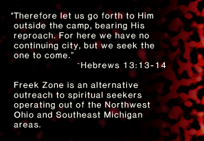 “Therefore let us go forth to Him outside the camp, bearing His reproach. For here we have no continuing city, but we seek the one to come.” ~Hebrews 13:13-14. Freek Zone is an alternative outreach to spiritual seekers operating out of the Northwest Ohio and Southeast Michigan areas. 