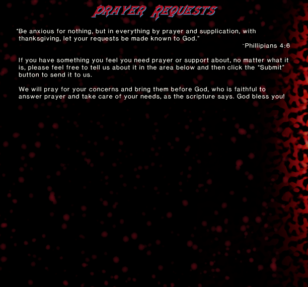 “Be anxious for nothing, but in everything by prayer and supplication, with thanksgiving, let your requests be made known to God.” ~Phillipians 4:6. If you have something you feel you need prayer or support about, no matter what it is, please feel free to tell us about it in the area below and then click the “Submit” button to send it to us.  We will pray for your concerns and bring them before God, who is faithful to answer prayer and take care of your needs, as the scripture says. God bless you!